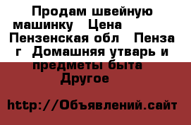 Продам швейную машинку › Цена ­ 4 000 - Пензенская обл., Пенза г. Домашняя утварь и предметы быта » Другое   